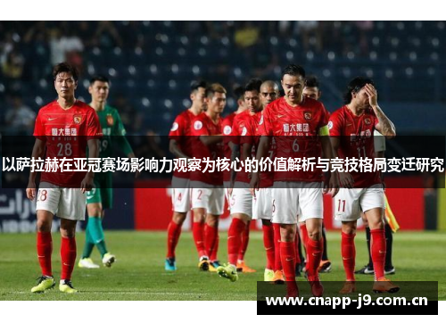 以萨拉赫在亚冠赛场影响力观察为核心的价值解析与竞技格局变迁研究 以萨拉赫在亚冠赛场影响力观察为核心的价值解析与竞技格局变迁研究