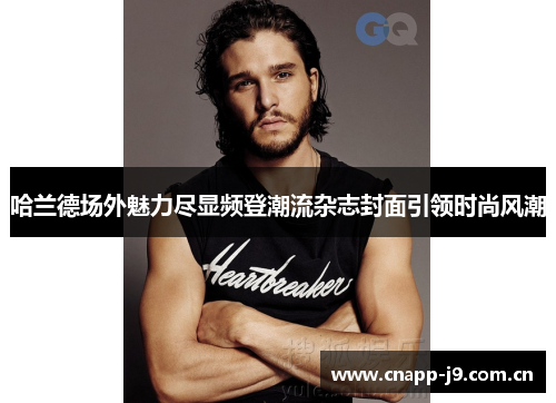 哈兰德场外魅力尽显频登潮流杂志封面引领时尚风潮 哈兰德场外魅力尽显频登潮流杂志封面引领时尚风潮